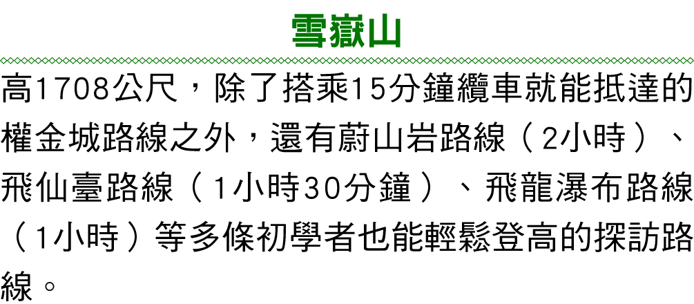 雪嶽山 高1708公尺，除了搭乘15分鐘纜車就能抵達的權金城路線之外，還有蔚山岩路線（2小時）、飛仙臺路線（1小時30分鐘）、飛龍瀑布路線（1小時）等多條初學者也能輕鬆登高的探訪路線。