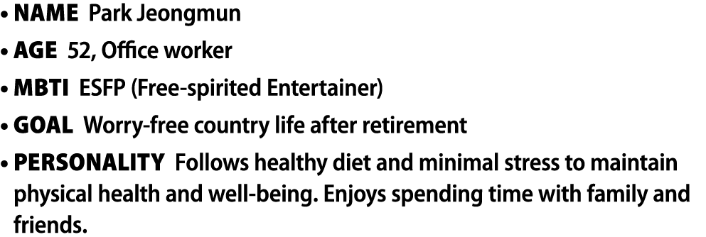• Name Park Jeongmun • Age 52, Office worker • MBTI ESFP (Free spirited Entertainer) • Goal Worry free country life a...