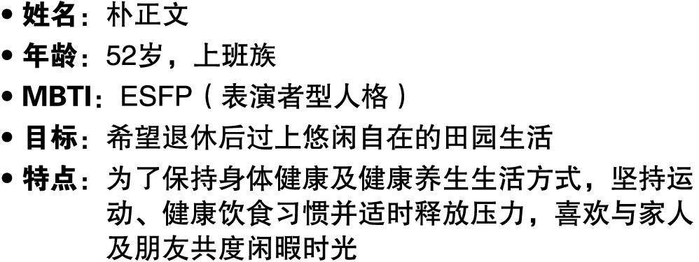 ● 姓名：朴正文 ● 年龄：52岁，上班族 ● MBTI：ESFP（表演者型人格） ● 目标：希望退休后过上悠闲自在的田园生活 ● 特点： 为了保持身体健康及健康养生生活方式，坚持运动、健康饮食习惯并适时释放压力，喜欢与家人及朋友共度...