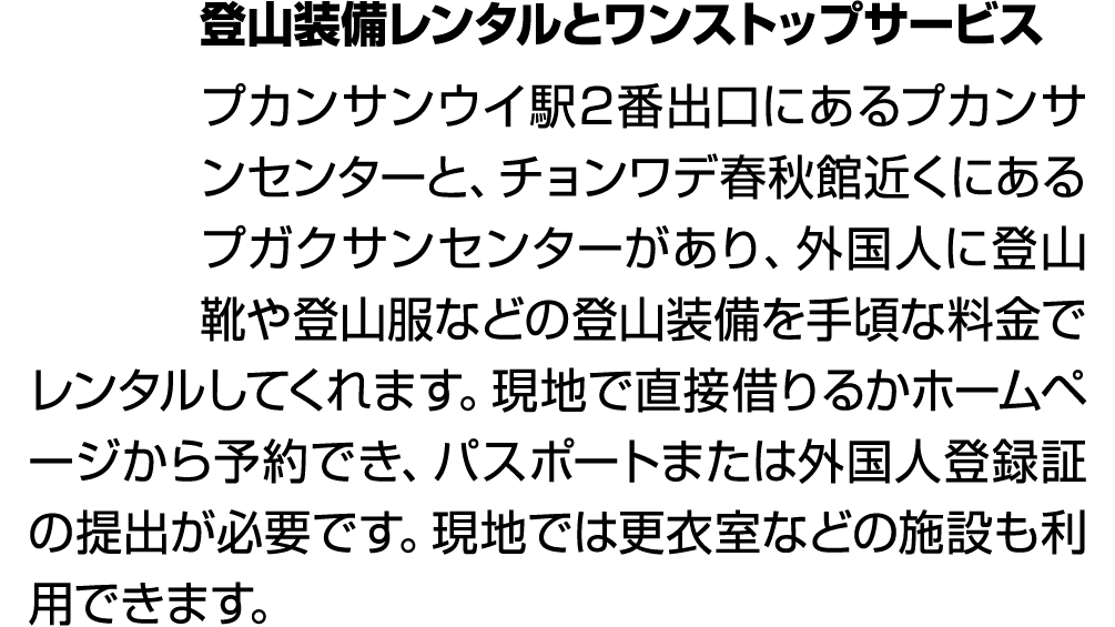 登山装備レンタルとワンストップサービス プカンサンウイ駅2番出口にあるプカンサンセンターと、チョンワデ春秋館近くにあるプガクサンセンターがあり、外国人に登山靴や登山服などの登山装備を手頃な料金でレンタルしてくれます。現地で直接借りるか...