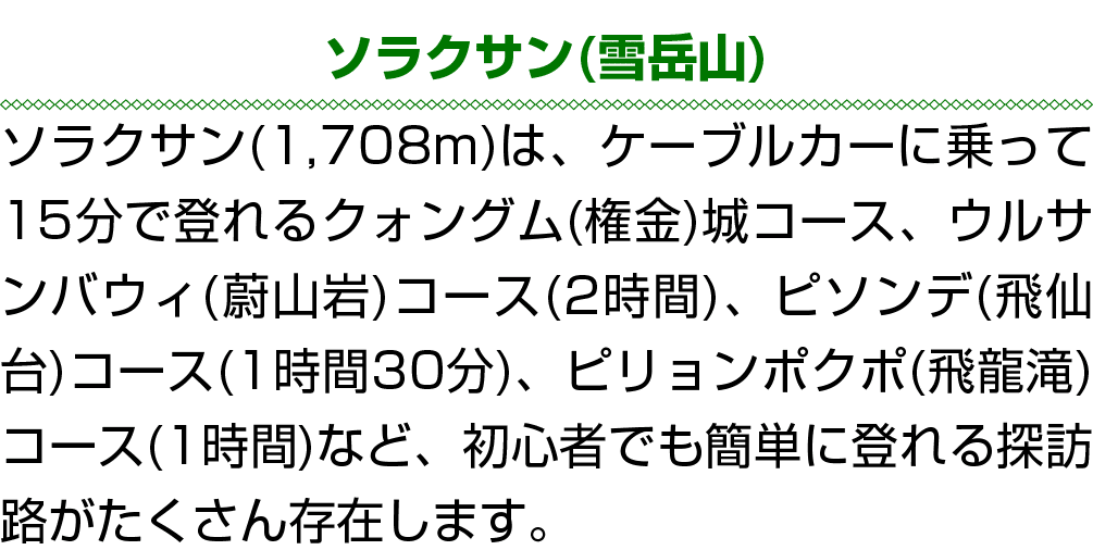 ソラクサン(雪岳山) ソラクサン(1,708m)は、ケーブルカーに乗って15分で登れるクォングム(権金)城コース、ウルサンバウィ(蔚山岩)コース(2時間)、ピソンデ(飛仙台)コース(1時間30分)、ピリョンポクポ(飛龍滝)コース(1時...