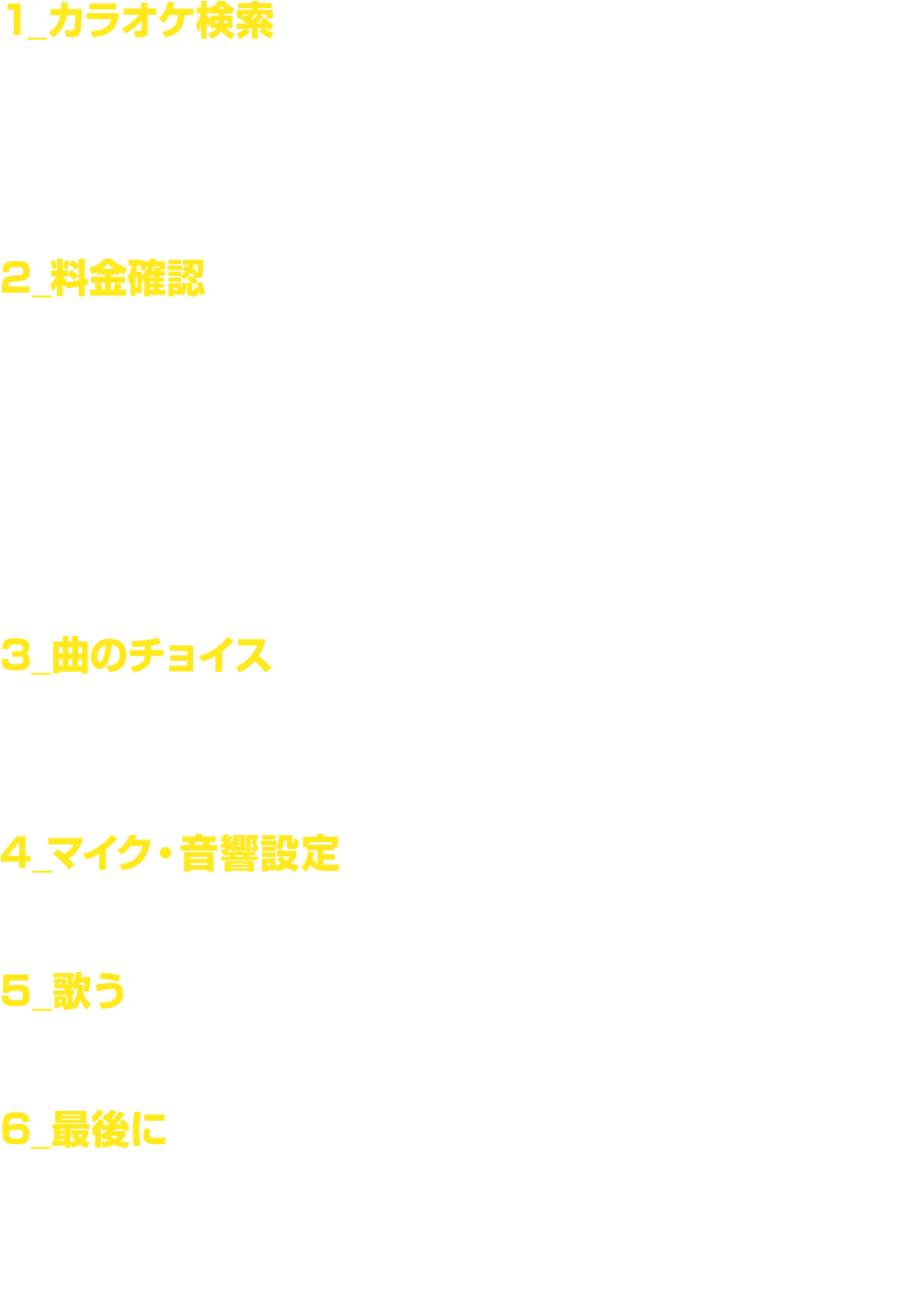 1_カラオケ検索 カラオケとコインカラオケの位置情報をインターネットやスマートフォンのアプリから探します。簡単に探せるので、現在地から一番近いところや人気の場所を選んで行ってみましょう。 2_料金確認 1曲あたりの料金、または1時間あ...