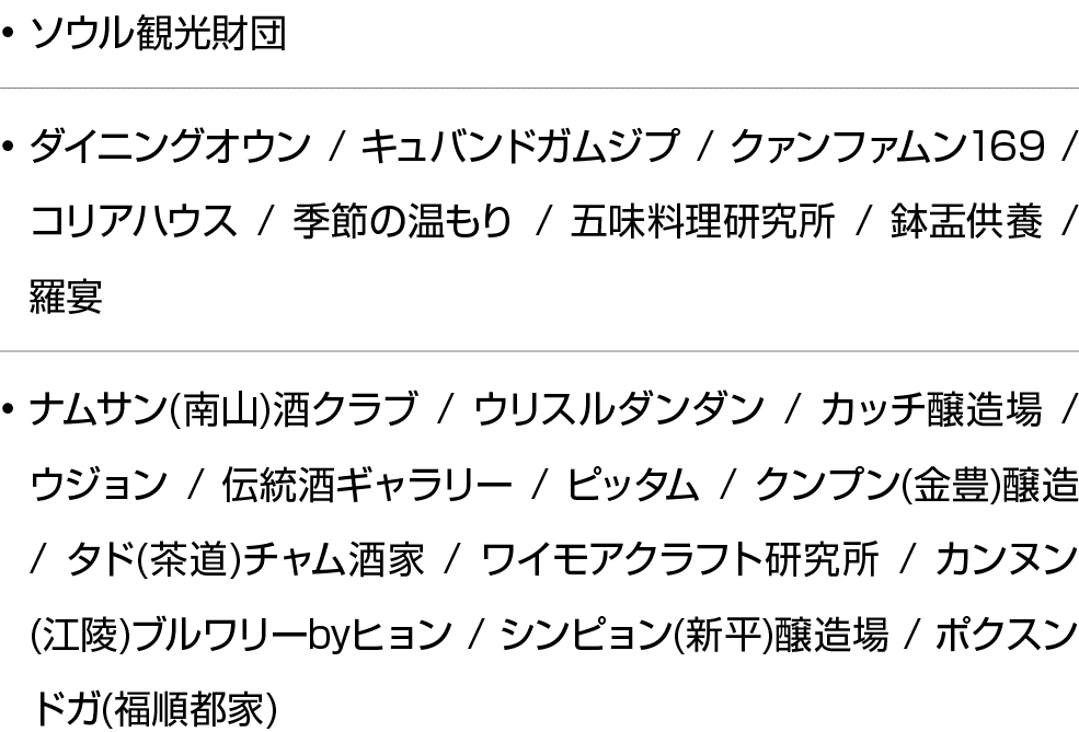 • ソウル観光財団 • ダイニングオウン / キュバンドガムジプ / クァンファムン169 / コリアハウス / 季節の温もり / 五味料理研究所 / 鉢盂供養 / 羅宴 • ナムサン(南山)酒クラブ / ウリスルダンダン / カッチ...