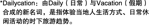 * Dailycation：由Daily（日常）与Vacation（假期）合成的新名词，是指体验当地人生活方式、日常休闲活动的时下旅游趋势。