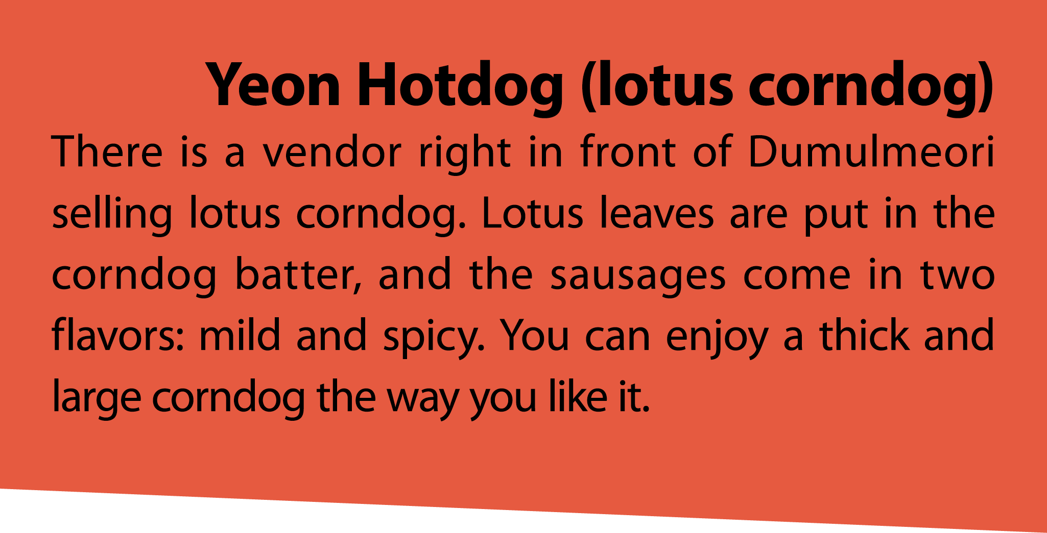 Yeon Hotdog (lotus corndog) There is a vendor right in front of Dumulmeori selling lotus corndog. Lotus leaves are pu...