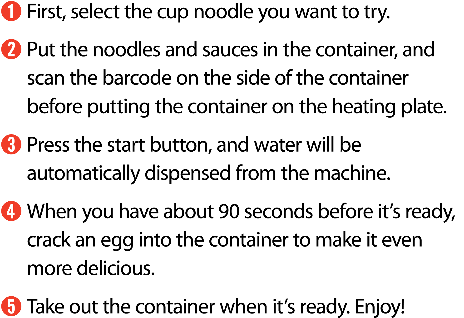 ➊ First, select the cup noodle you want to try. ➋ Put the noodles and sauces in the container, and scan the barcode o...