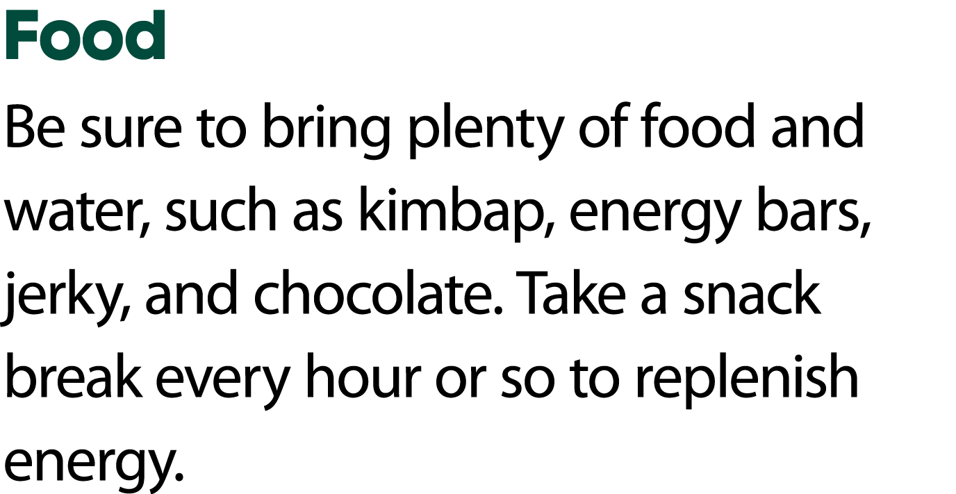 Food Be sure to bring plenty of food and water, such as kimbap, energy bars, jerky, and chocolate. Take a snack break...
