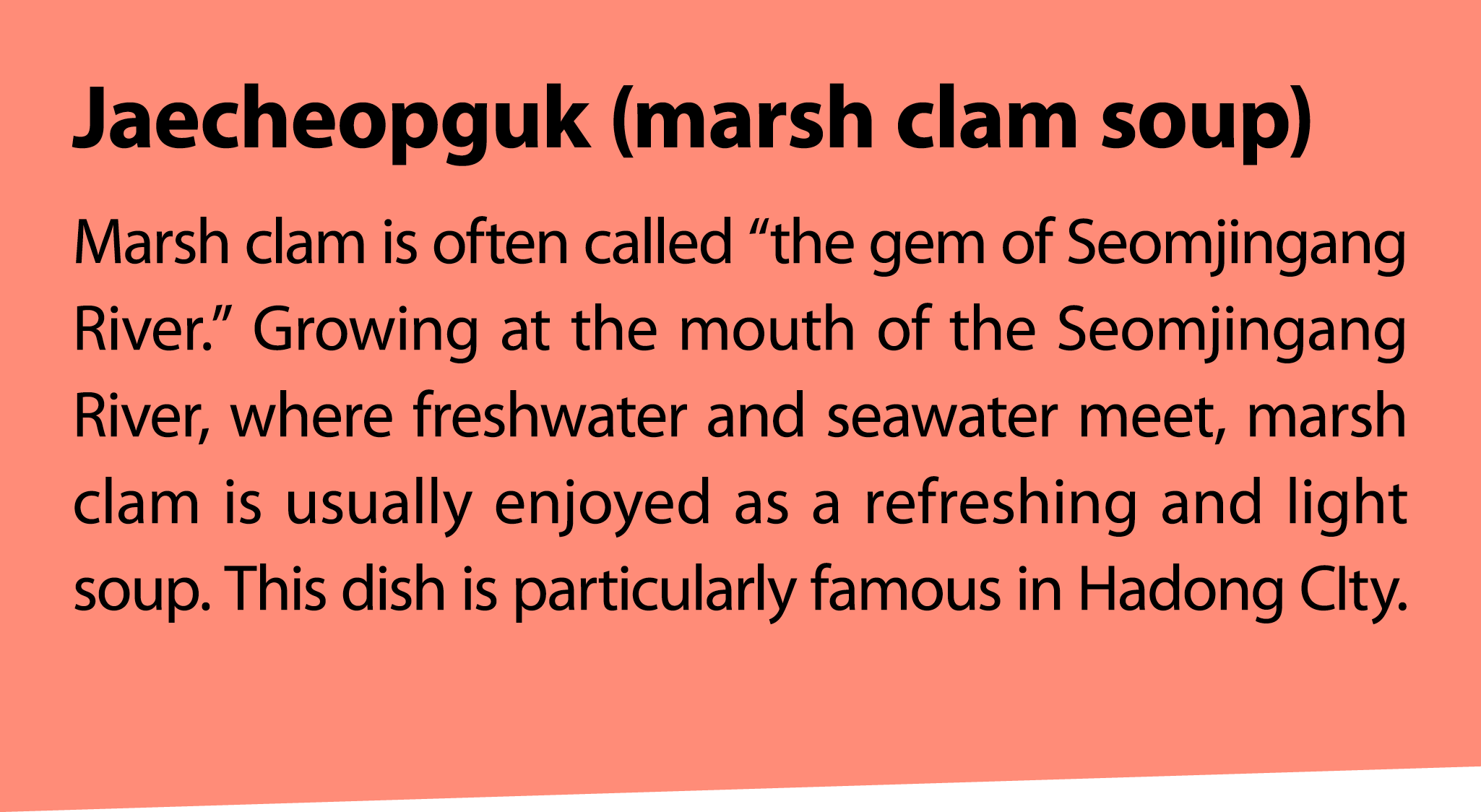 Jaecheopguk (marsh clam soup) Marsh clam is often called “the gem of Seomjingang River.” Growing at the mouth of the ...