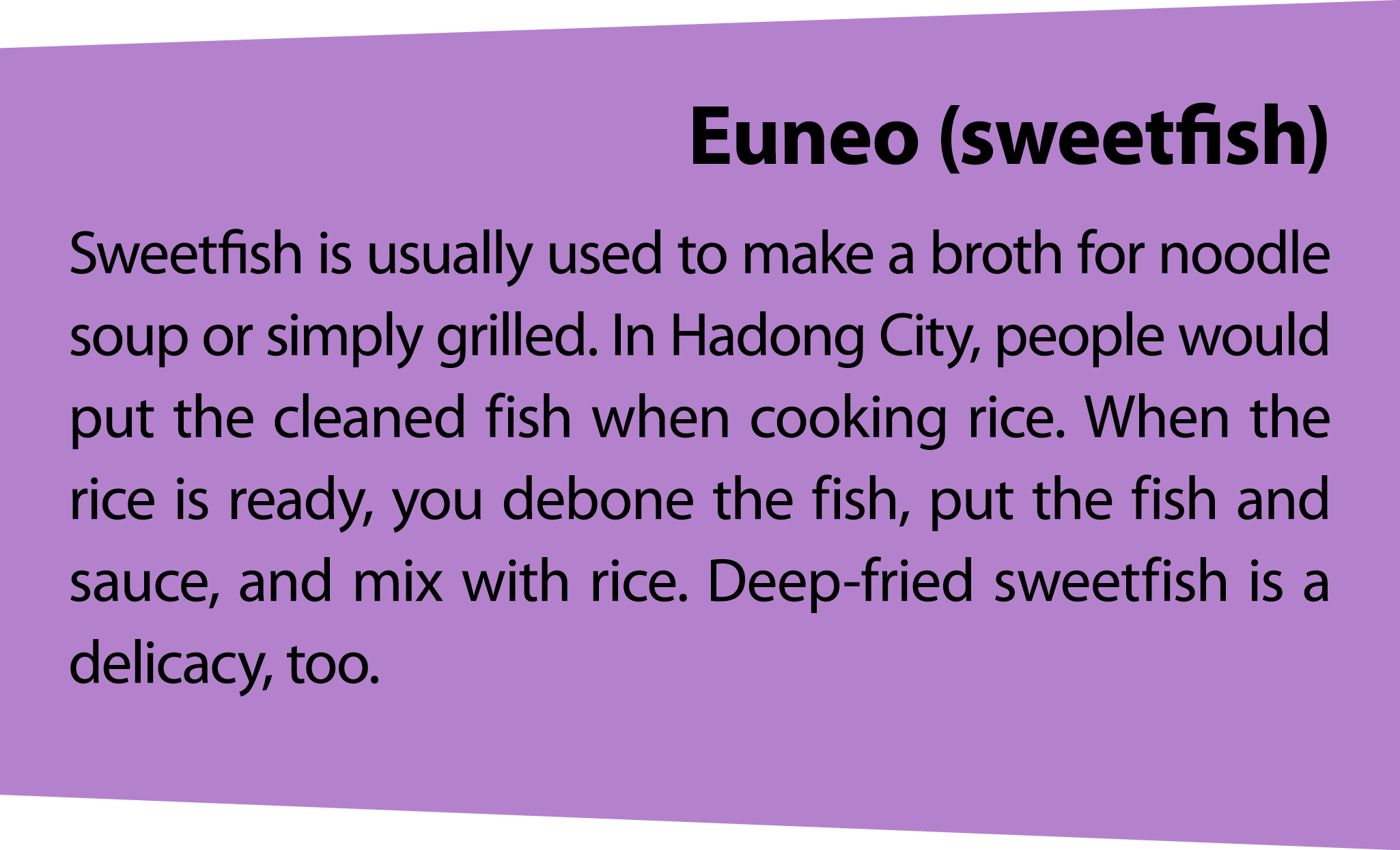 Euneo(sweetfish) Sweetfish is usually used to make a broth for noodle soup or simply grilled. In Hadong City, people ...