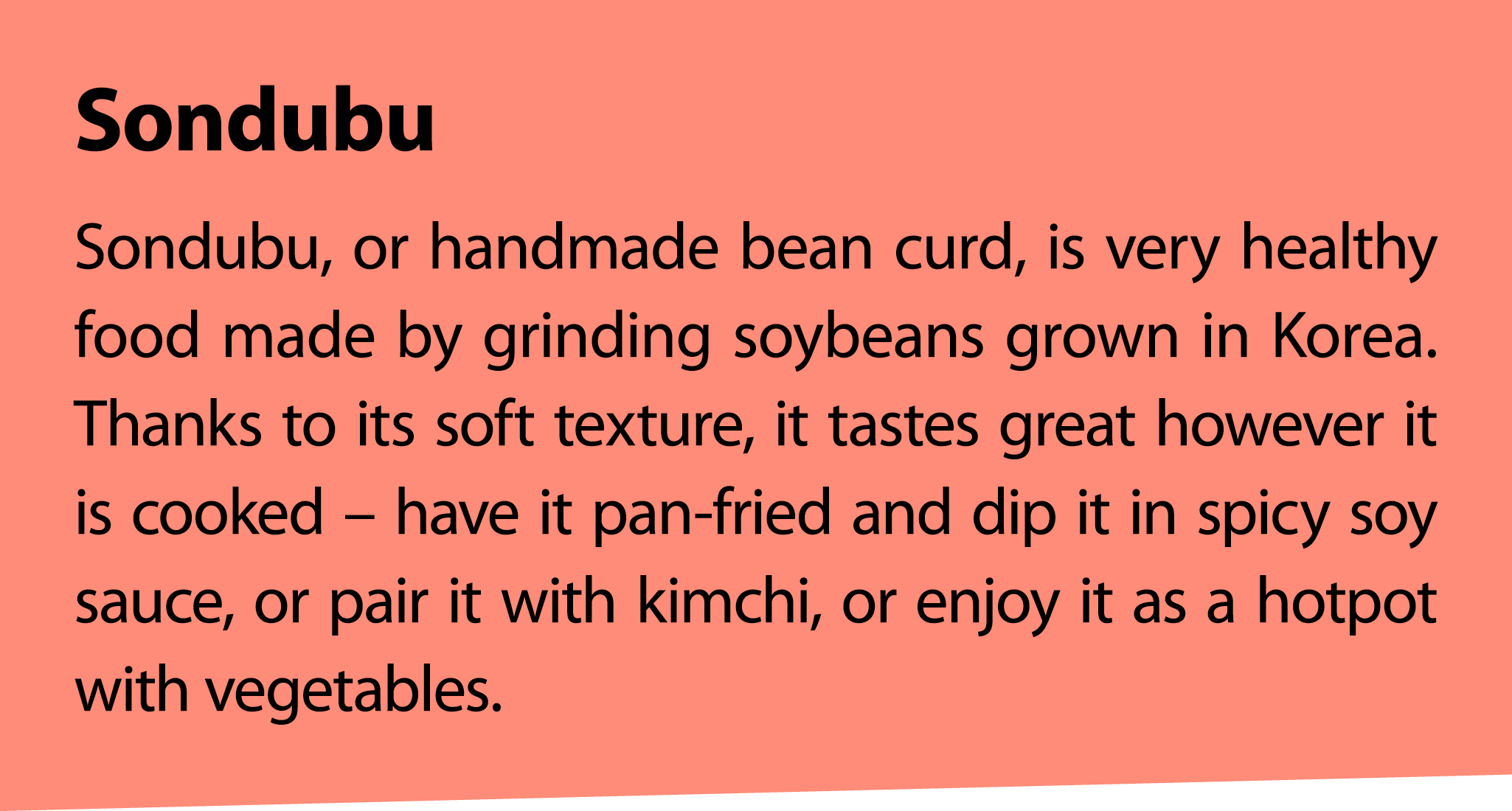 Sondubu Sondubu, or handmade bean curd, is very healthy food made by grinding soybeans grown in Korea. Thanks to its ...