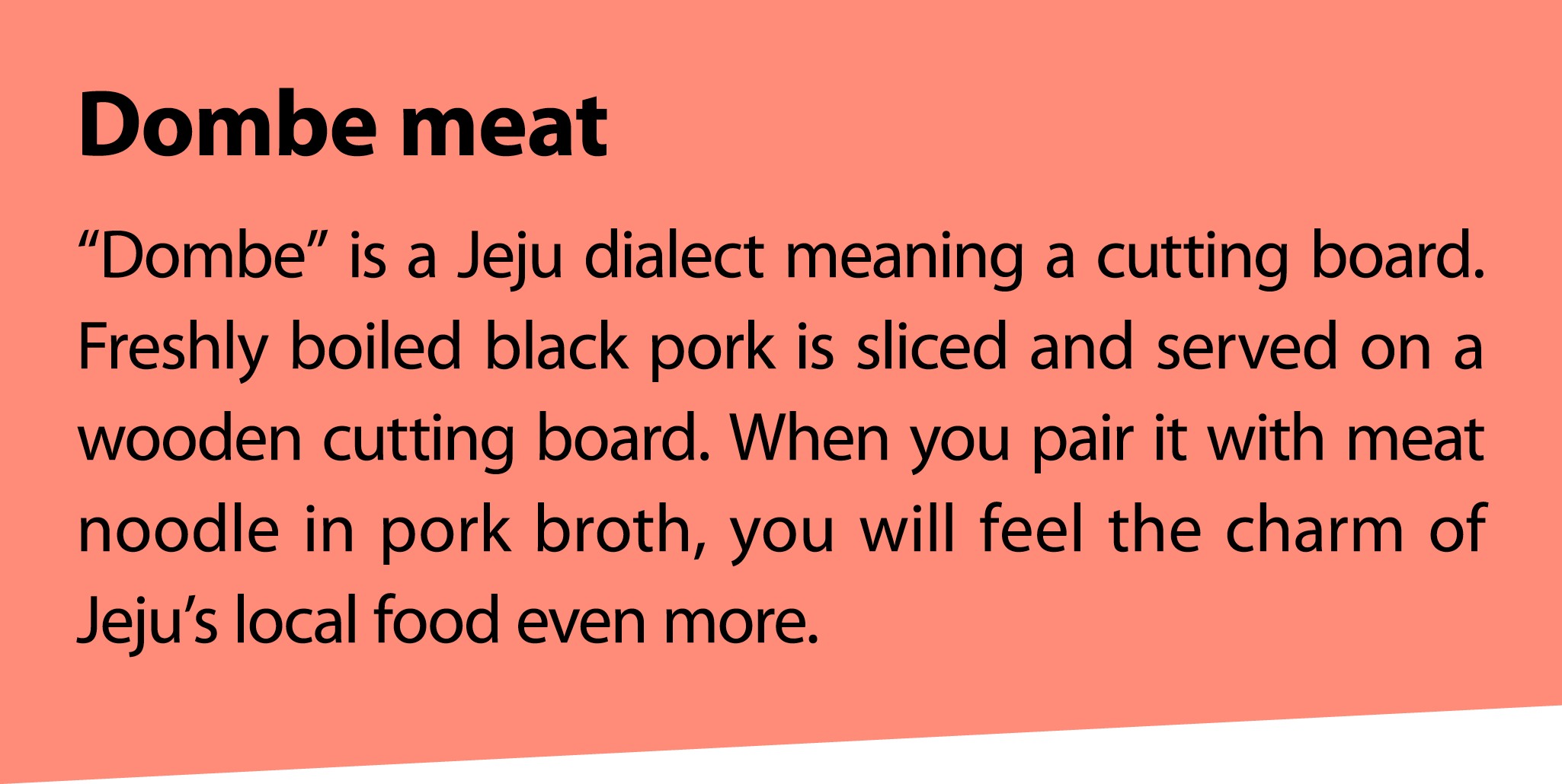 Dombe meat “Dombe” is a Jeju dialect meaning a cutting board. Freshly boiled black pork is sliced and served on a woo...