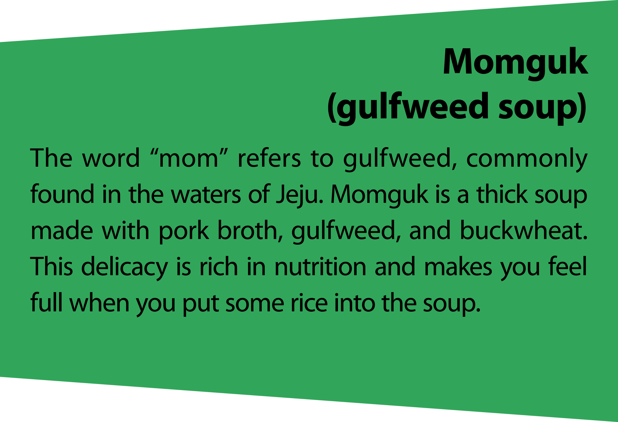 Momguk (gulfweed soup) The word “mom” refers to gulfweed, commonly found in the waters of Jeju. Momguk is a thick sou...