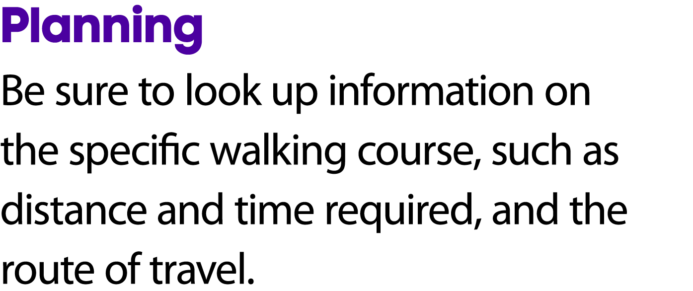 Planning Be sure to look up information on the specific walking course, such as distance and time required, and the r...