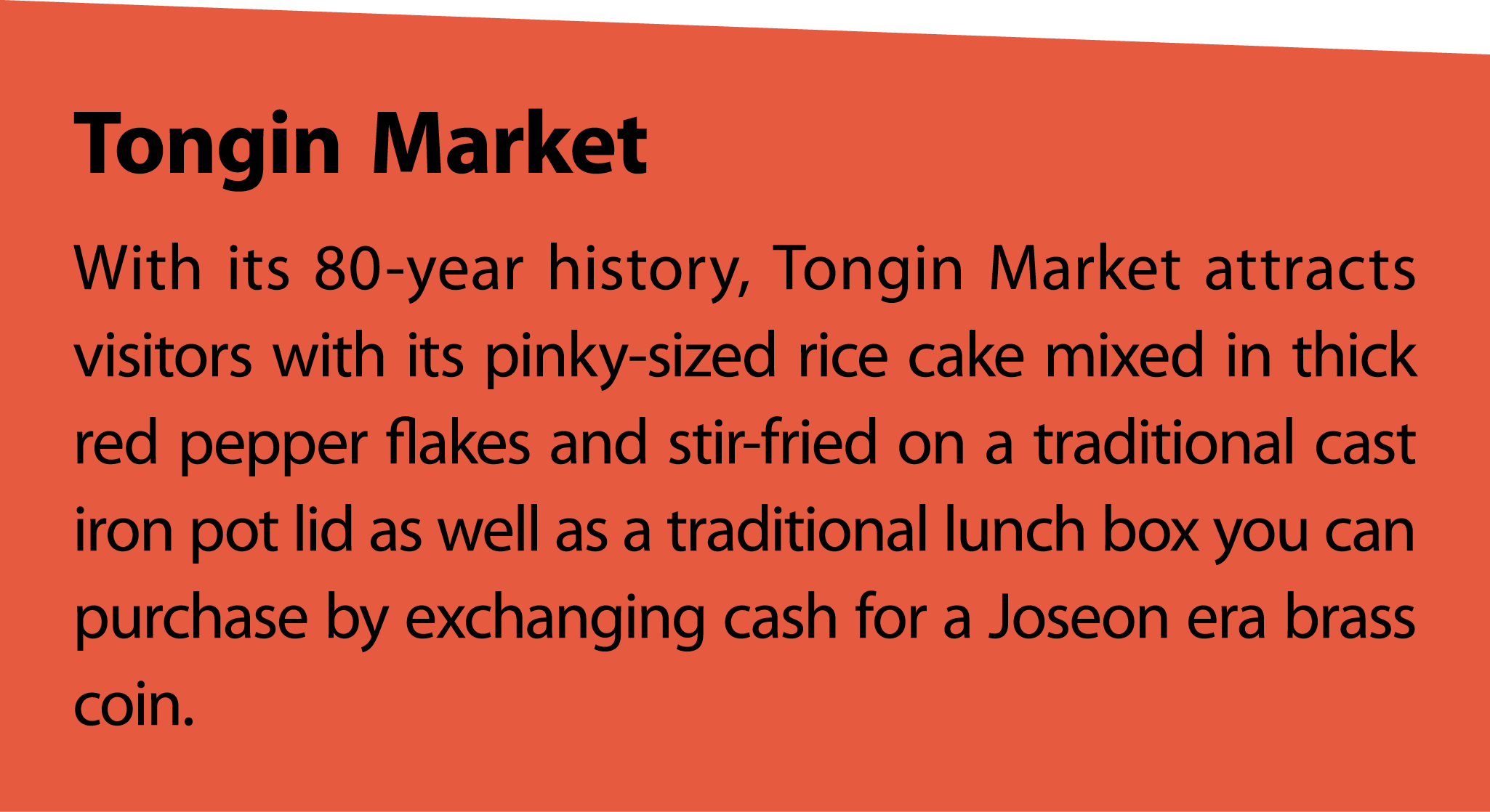 TonginMarket With its 80 year history, Tongin Market attracts visitors with its pinky sized rice cake mixed in thick ...