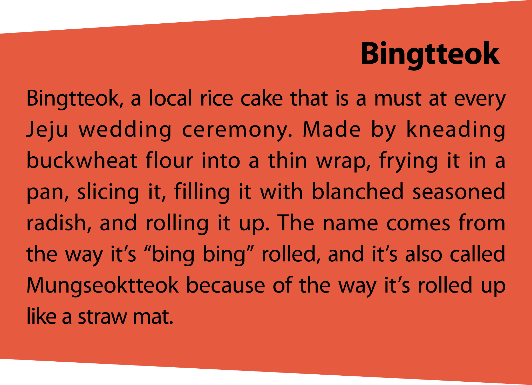 Bingtteok Bingtteok, a local rice cake that is a must at every Jeju wedding ceremony. Made by kneading buckwheat flou...