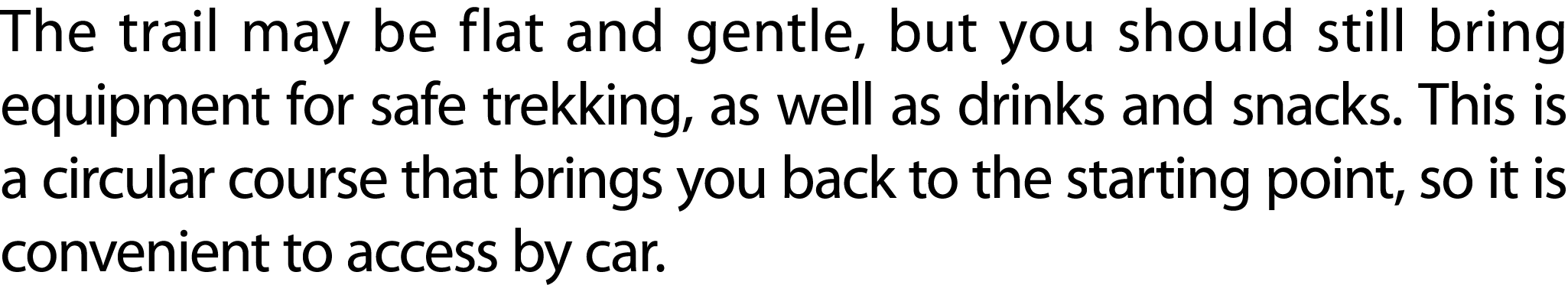 The trail may be flat and gentle, but you should still bring equipment for safe trekking, as well as drinks and snack...