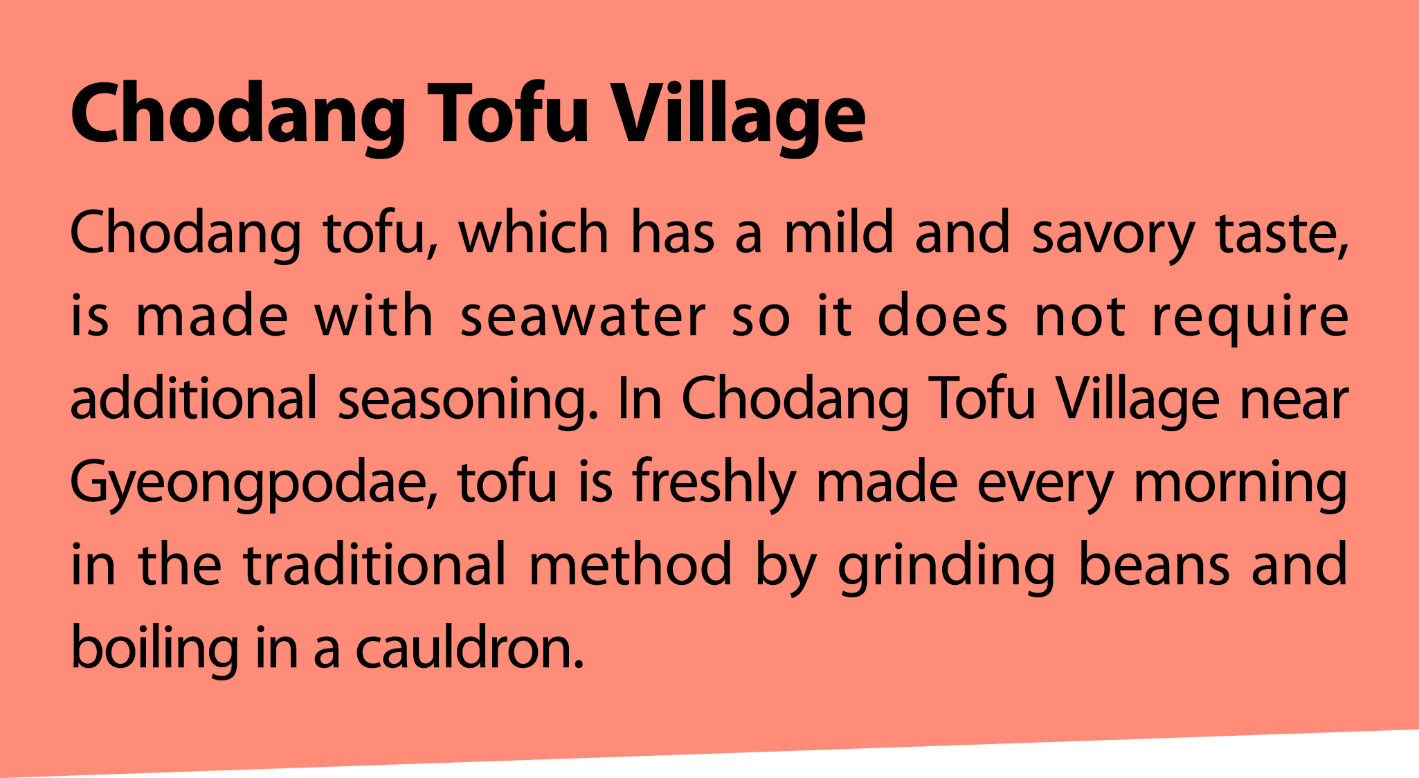 Chodang Tofu Village Chodang tofu, which has a mild and savory taste, is made with seawater so it does not require ad...