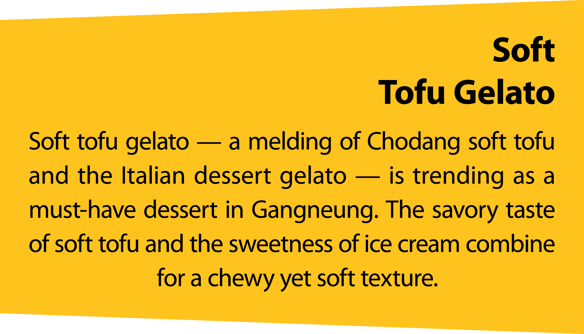 Soft Tofu Gelato Soft tofu gelato — a melding of Chodang soft tofu and the Italian dessert gelato — is trending as a ...