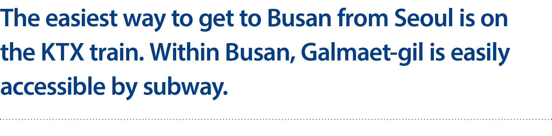 The easiest way to get to Busan from Seoul is on the KTX train. Within Busan, Galmaet gil is easily accessible by sub...
