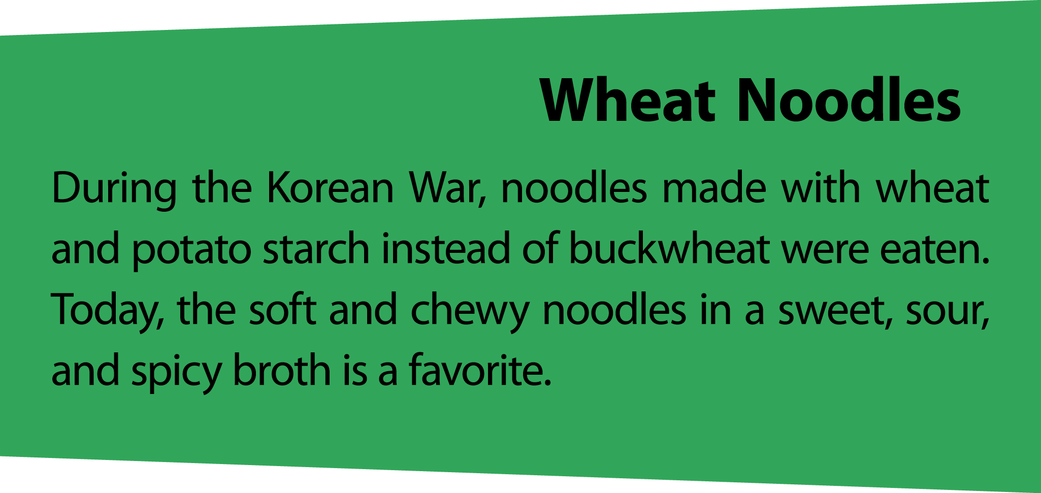 WheatNoodles During the Korean War, noodles made with wheat and potato starch instead of buckwheat were eaten. Today,...