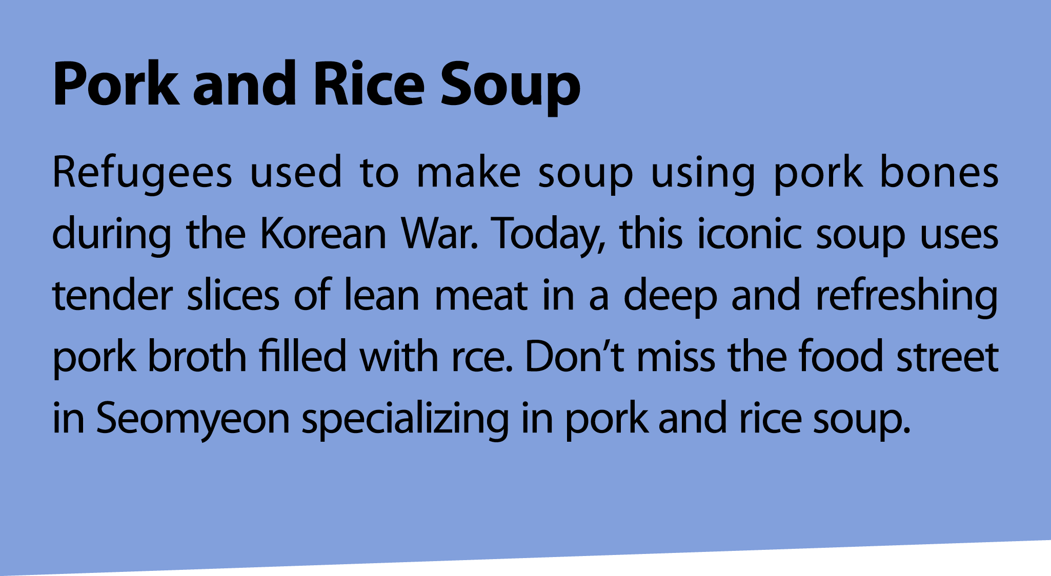 Pork and Rice Soup Refugees used to make soup using pork bones during the Korean War. Today, this iconic soup uses te...