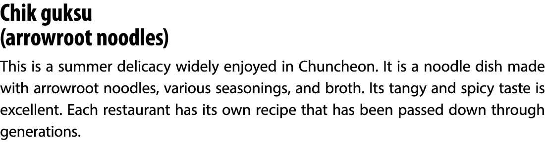 Chik guksu (arrowroot noodles) This is a summer delicacy widely enjoyed in Chuncheon. It is a noodle dish made with a...