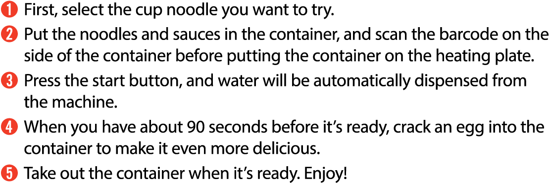 ➊ First, select the cup noodle you want to try. ➋ Put the noodles and sauces in the container, and scan the barcode o...