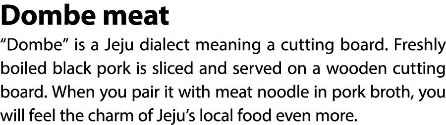 Dombe meat “Dombe” is a Jeju dialect meaning a cutting board. Freshly boiled black pork is sliced and served on a woo...