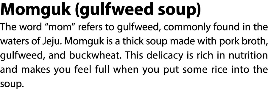 Momguk (gulfweed soup) The word “mom” refers to gulfweed, commonly found in the waters of Jeju. Momguk is a thick sou...