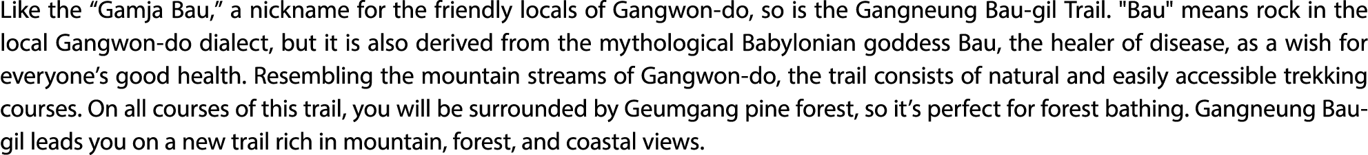 Like the “Gamja Bau,” a nickname for the friendly locals of Gangwon do, so is the Gangneung Bau gil Trail. \“Bau\" me...