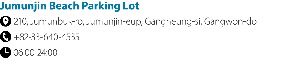 Jumunjin Beach Parking Lot ￼ 210, Jumunbuk ro, Jumunjin eup, Gangneung si, Gangwon do ￼ +82 33 640 4535 ￼ 06:00 24:00