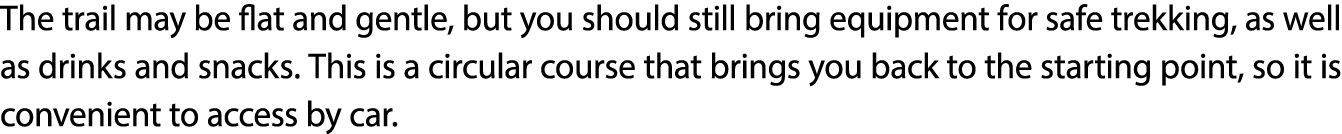 The trail may be flat and gentle, but you should still bring equipment for safe trekking, as well as drinks and snack...