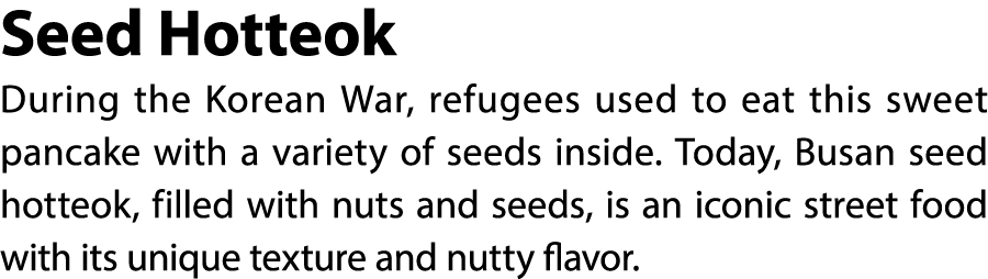 Seed Hotteok During the Korean War, refugees used to eat this sweet pancake with a variety of seeds inside. Today, Bu...