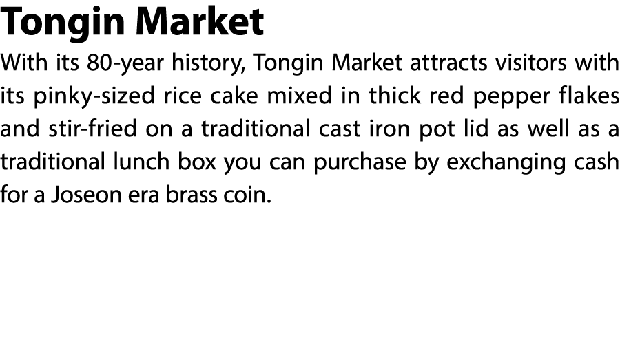 Tongin Market With its 80 year history, Tongin Market attracts visitors with its pinky sized rice cake mixed in thick...