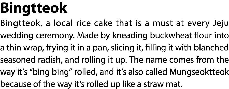 Bingtteok Bingtteok, a local rice cake that is a must at every Jeju wedding ceremony. Made by kneading buckwheat flou...